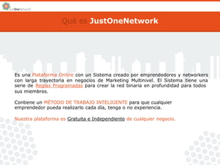 Qué es JustOneNetwork 
Es una Plataforma Online con un Sistema creado por emprendedores y networkers 
con larga trayectoria en negocios de Marketing Multinivel. El Sistema tiene una 
serie de Reglas Programadas para crear la red binaria en profundidad para todos 
sus miembros. 
Contiene un MÉTODO DE TRABAJO INTELIGENTE para que cualquier 
emprendedor pueda realizarlo cada día, tenga o no experiencia. 
Nuestra plataforma es Gratuita e Independiente de cualquier negocio. 
 