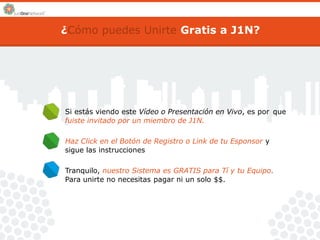 ¿Cómo puedes Unirte Gratis a J1N? 
Si estás viendo este Vídeo o Presentación en Vivo, es por 
fuiste invitado por un miembro de J1N. 
que 
Haz Click en el Botón de Registro o Link de tu Esponsor y 
sigue las instrucciones 
Tranquilo, nuestro Sistema es GRATIS para Tí y tu Equipo. 
Para unirte no necesitas pagar ni un solo $$. 
 