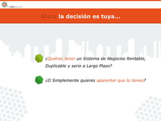Ahora la decisión es tuya... 
¿Quiéres tener un Sistema de Negocios Rentable, 
Duplicable y serio a Largo Plazo? 
¿O Simplemente quieres aparentar que lo tienes? 
 