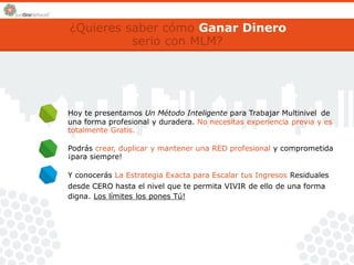 ¿Quieres saber cómo Ganar Dinero 
serio con MLM? 
Hoy te presentamos Un Método Inteligente para Trabajar Multinivel de 
una forma profesional y duradera. No necesitas experiencia previa y es 
totalmente Gratis. 
Podrás crear, duplicar y mantener una RED profesional y comprometida 
¡para siempre! 
Y conocerás La Estrategia Exacta para Escalar tus Ingresos Residuales 
desde CERO hasta el nivel que te permita VIVIR de ello de una forma 
digna. Los límites los pones Tú! 
 