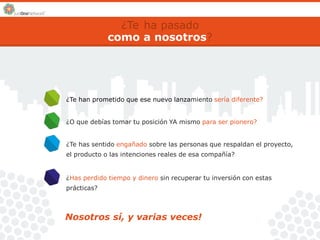 ¿Te 
como 
ha pasado 
a nosotros? 
¿Te han prometido que ese nuevo lanzamiento sería diferente? 
¿O que debías tomar tu posición YA mismo para ser pionero? 
¿Te has sentido engañado sobre las personas que respaldan el proyecto, 
el producto o las intenciones reales de esa compañía? 
¿Has perdido tiempo y dinero sin recuperar tu inversión con estas 
prácticas? 
Nosotros sí, y varias veces! 
 