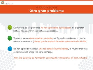 La Duplicación: 
Otro gran problema 
La mayoría de las personas no han aprendido a prospectar, 
tráfico, ni a convertir ese tráfico en afiliados... 
ni a generar 
Tampoco saben cómo duplicar su equipo, ni formarlo, motivarlo, o mucho 
menos mantenerlo (piensa que la mayoría de redes caen antes de 90 días) 
No han aprendido a crear una red sólida en profundidad, ni mucho menos a 
construirla una única vez para siempre... 
Hay una Carencia de Formación Continuada y Profesional en esta Industria 
 
