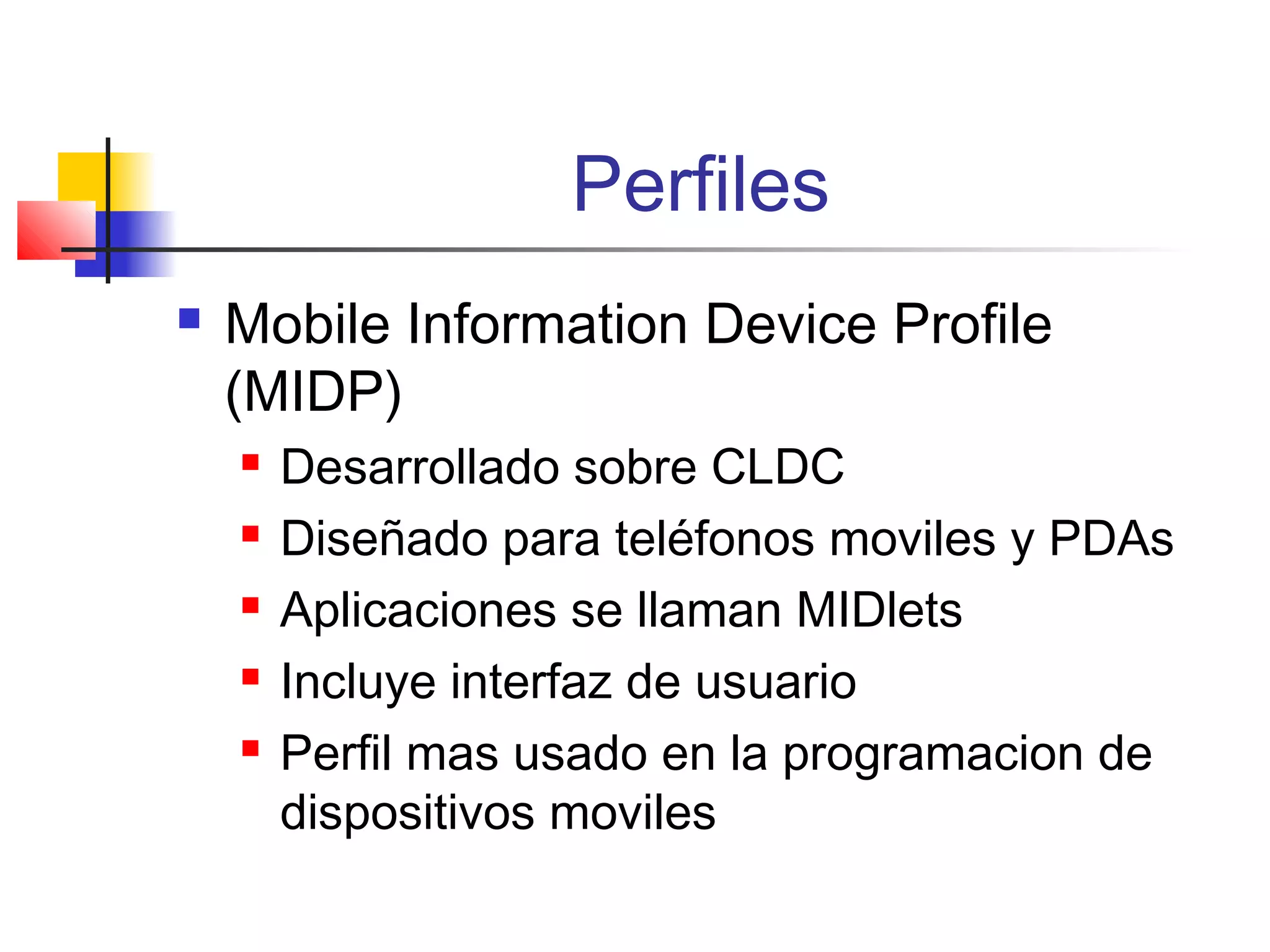 Perfiles
 Mobile Information Device Profile
(MIDP)
 Desarrollado sobre CLDC
 Diseñado para teléfonos moviles y PDAs
 Aplicaciones se llaman MIDlets
 Incluye interfaz de usuario
 Perfil mas usado en la programacion de
dispositivos moviles
 