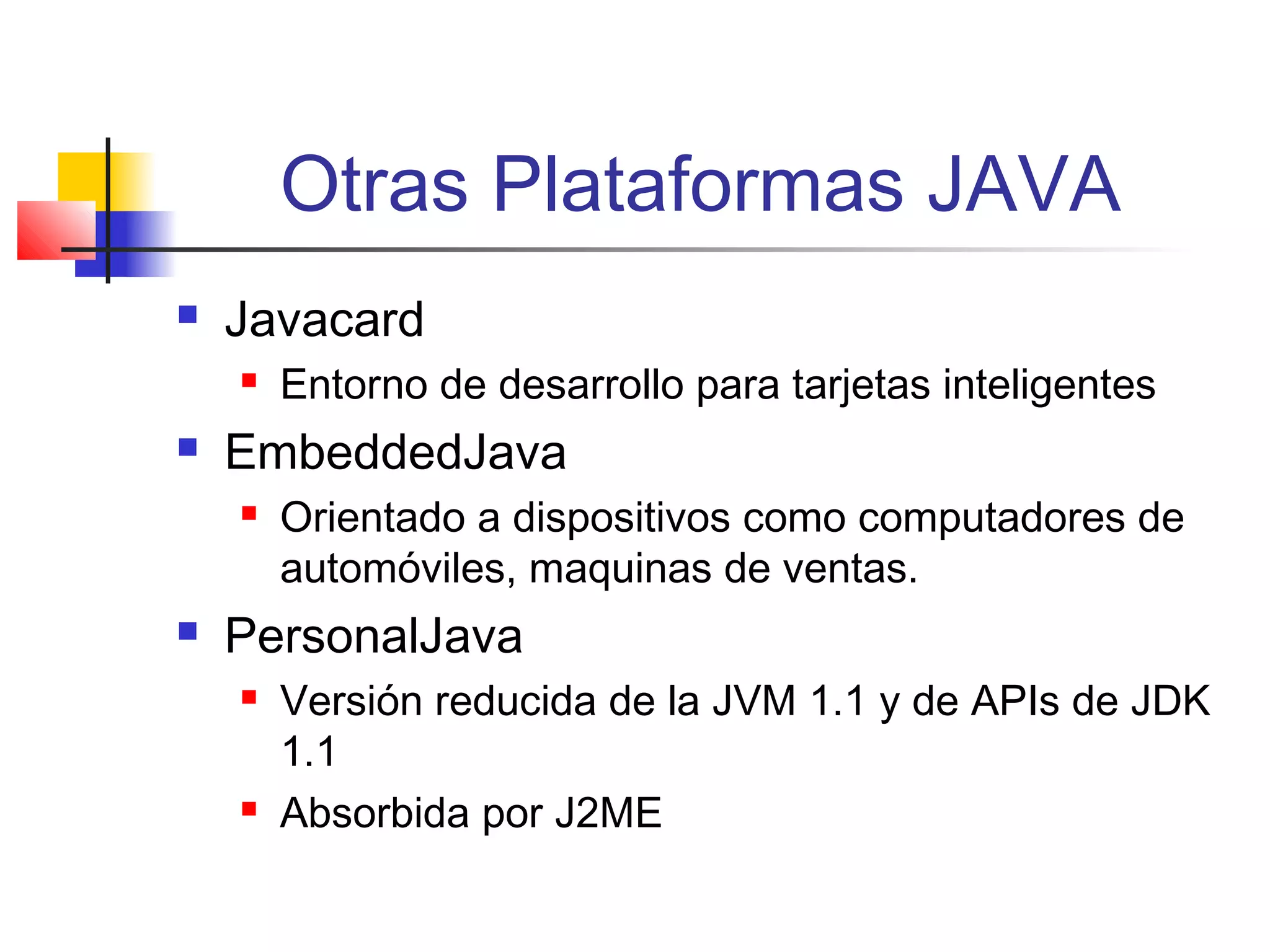 Otras Plataformas JAVA
 Javacard
 Entorno de desarrollo para tarjetas inteligentes
 EmbeddedJava
 Orientado a dispositivos como computadores de
automóviles, maquinas de ventas.
 PersonalJava
 Versión reducida de la JVM 1.1 y de APIs de JDK
1.1
 Absorbida por J2ME
 