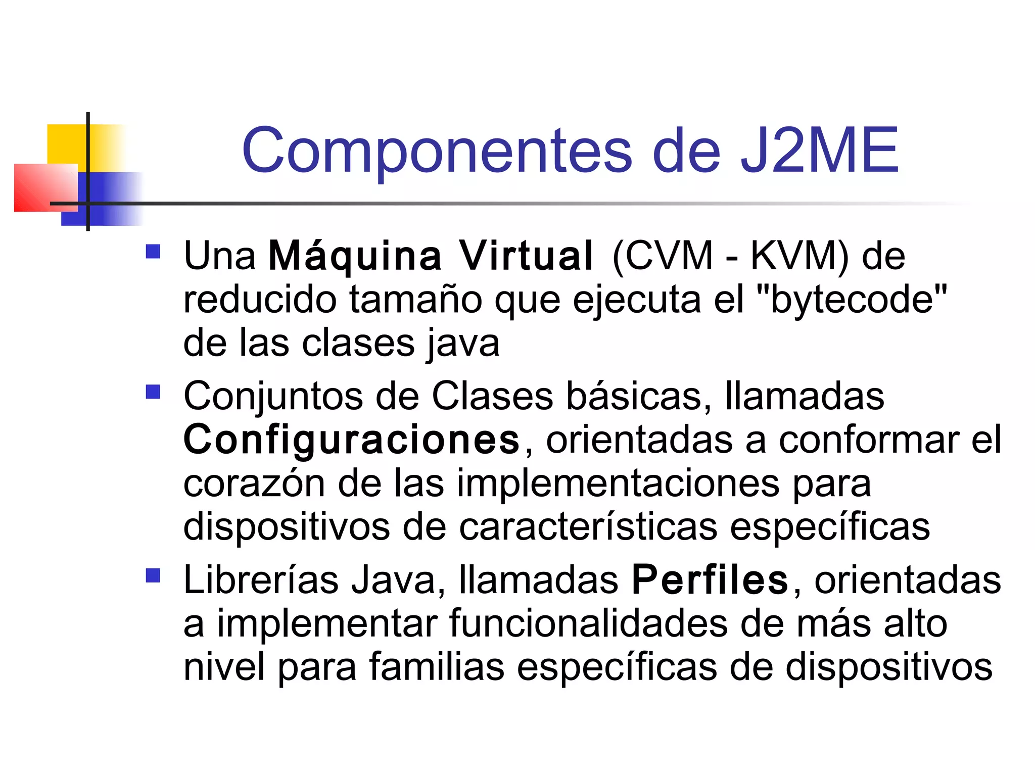 Componentes de J2ME
 Una Máquina Virtual (CVM - KVM) de
reducido tamaño que ejecuta el "bytecode"
de las clases java
 Conjuntos de Clases básicas, llamadas
Configuraciones, orientadas a conformar el
corazón de las implementaciones para
dispositivos de características específicas
 Librerías Java, llamadas Perfiles, orientadas
a implementar funcionalidades de más alto
nivel para familias específicas de dispositivos
 
