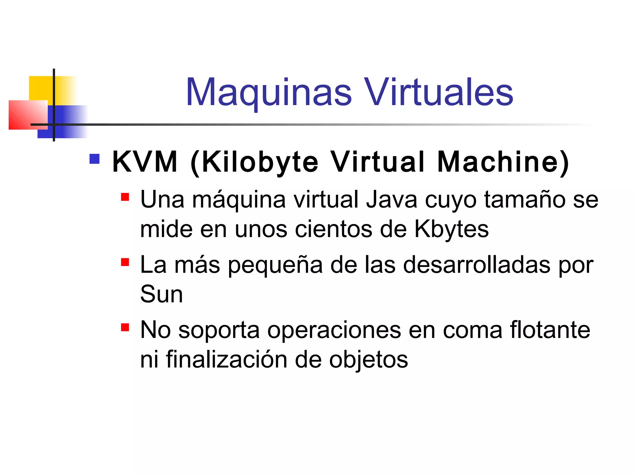 Maquinas Virtuales
 KVM (Kilobyte Virtual Machine)
 Una máquina virtual Java cuyo tamaño se
mide en unos cientos de Kbytes
 La más pequeña de las desarrolladas por
Sun
 No soporta operaciones en coma flotante
ni finalización de objetos
 