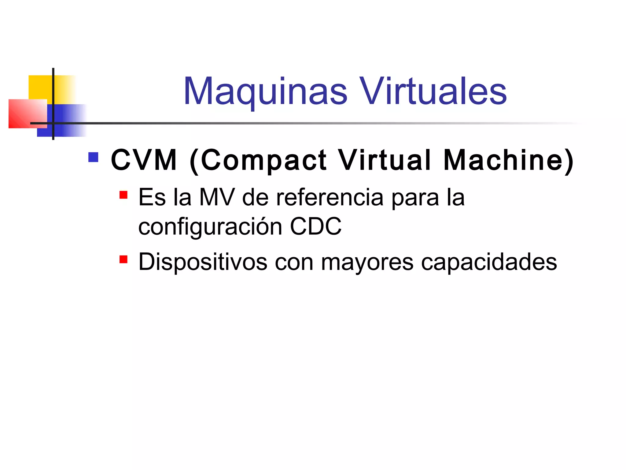 Maquinas Virtuales
 CVM (Compact Virtual Machine)
 Es la MV de referencia para la
configuración CDC
 Dispositivos con mayores capacidades
 