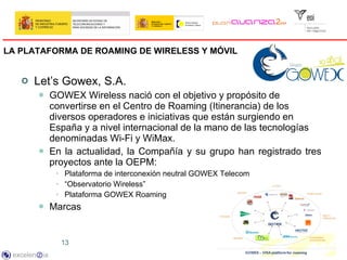 LA PLATAFORMA DE ROAMING DE WIRELESS Y MÓVIL   <ul><li>Let’s Gowex, S.A.  </li></ul><ul><ul><li>GOWEX Wireless nació con e...