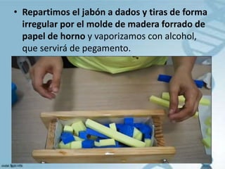 • Repartimos el jabón a dados y tiras de forma
irregular por el molde de madera forrado de
papel de horno y vaporizamos con alcohol,
que servirá de pegamento.
 