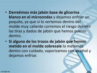 • Derretimos más jabón base de glicerina
blanco en el microondas y dejamos enfriar un
poquito, ya que si lo vertemos dentro del
molde muy caliente corremos el riesgo derretir
las tiras y dados de jabón que hemos puesto
dentro.
• Si alguno de los trozos de jabón que hemos
metido en el molde sobresale lo metemos
dentro con cuidado, vaporizamos con alcohol y
dejamos enfriar.
 