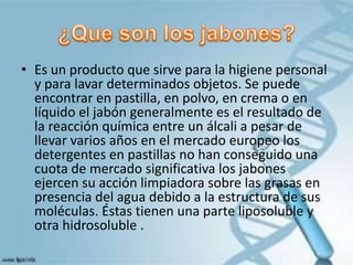 • Es un producto que sirve para la higiene personal
y para lavar determinados objetos. Se puede
encontrar en pastilla, en polvo, en crema o en
líquido el jabón generalmente es el resultado de
la reacción química entre un álcali a pesar de
llevar varios años en el mercado europeo los
detergentes en pastillas no han conseguido una
cuota de mercado significativa los jabones
ejercen su acción limpiadora sobre las grasas en
presencia del agua debido a la estructura de sus
moléculas. Éstas tienen una parte liposoluble y
otra hidrosoluble .
 