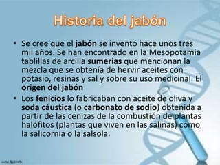 • Se cree que el jabón se inventó hace unos tres
mil años. Se han encontrado en la Mesopotamia
tablillas de arcilla sumerias que mencionan la
mezcla que se obtenía de hervir aceites con
potasio, resinas y sal y sobre su uso medicinal. El
origen del jabón
• Los fenicios lo fabricaban con aceite de oliva y
soda cáustica (o carbonato de sodio) obtenida a
partir de las cenizas de la combustión de plantas
halófitos (plantas que viven en las salinas) como
la salicornia o la salsola.
 