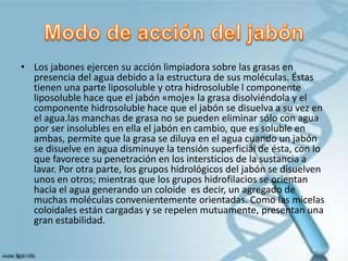 • Los jabones ejercen su acción limpiadora sobre las grasas en
presencia del agua debido a la estructura de sus moléculas. Éstas
tienen una parte liposoluble y otra hidrosoluble l componente
liposoluble hace que el jabón «moje» la grasa disolviéndola y el
componente hidrosoluble hace que el jabón se disuelva a su vez en
el agua.las manchas de grasa no se pueden eliminar sólo con agua
por ser insolubles en ella el jabón en cambio, que es soluble en
ambas, permite que la grasa se diluya en el agua cuando un jabón
se disuelve en agua disminuye la tensión superficial de ésta, con lo
que favorece su penetración en los intersticios de la sustancia a
lavar. Por otra parte, los grupos hidrológicos del jabón se disuelven
unos en otros; mientras que los grupos hidrofilacios se orientan
hacia el agua generando un coloide es decir, un agregado de
muchas moléculas convenientemente orientadas. Como las micelas
coloidales están cargadas y se repelen mutuamente, presentan una
gran estabilidad.
 