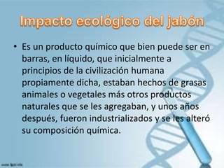 • Es un producto químico que bien puede ser en
barras, en líquido, que inicialmente a
principios de la civilización humana
propiamente dicha, estaban hechos de grasas
animales o vegetales más otros productos
naturales que se les agregaban, y unos años
después, fueron industrializados y se les alteró
su composición química.
 
