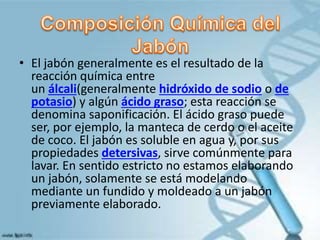 • El jabón generalmente es el resultado de la
reacción química entre
un álcali(generalmente hidróxido de sodio o de
potasio) y algún ácido graso; esta reacción se
denomina saponificación. El ácido graso puede
ser, por ejemplo, la manteca de cerdo o el aceite
de coco. El jabón es soluble en agua y, por sus
propiedades detersivas, sirve comúnmente para
lavar. En sentido estricto no estamos elaborando
un jabón, solamente se está modelando
mediante un fundido y moldeado a un jabón
previamente elaborado.
 