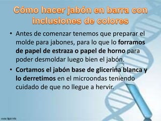 • Antes de comenzar tenemos que preparar el
molde para jabones, para lo que lo forramos
de papel de estraza o papel de horno para
poder desmoldar luego bien el jabón.
• Cortamos el jabón base de glicerina blanca y
lo derretimos en el microondas teniendo
cuidado de que no llegue a hervir.
 