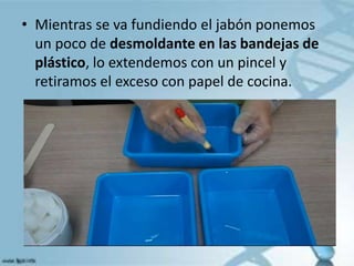 • Mientras se va fundiendo el jabón ponemos
un poco de desmoldante en las bandejas de
plástico, lo extendemos con un pincel y
retiramos el exceso con papel de cocina.
 