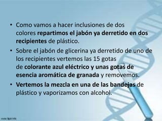 • Como vamos a hacer inclusiones de dos
colores repartimos el jabón ya derretido en dos
recipientes de plástico.
• Sobre el jabón de glicerina ya derretido de uno de
los recipientes vertemos las 15 gotas
de colorante azul eléctrico y unas gotas de
esencia aromática de granada y removemos.
• Vertemos la mezcla en una de las bandejas de
plástico y vaporizamos con alcohol.
 