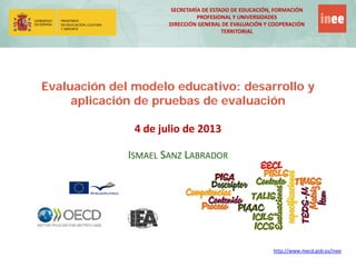 SECRETARÍA DE ESTADO DE EDUCACIÓN, FORMACIÓN
PROFESIONAL Y UNIVERSIDADES
DIRECCIÓN GENERAL DE EVALUACIÓN Y COOPERACIÓN
TERRITORIAL
http://www.mecd.gob.es/inee
Evaluación del modelo educativo: desarrollo y
aplicación de pruebas de evaluación
4 de julio de 2013
ISMAEL SANZ LABRADOR
 