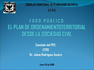 Comisión del POT: CTPD Dr. Jaime Rodríguez Azuero Enero 20 de 2009 CONSEJO TERRITORIAL DE PLANEACIÓN DISTRITAL  C.T.P.D. 