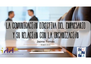 La comunicación directiva del empresario
Y su relación con la organización
Jaime Tomás
9 abril 2015
 
