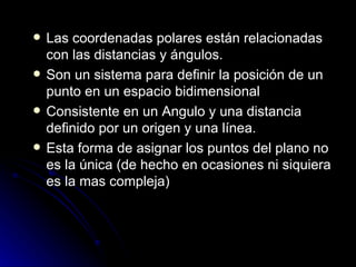 Las coordenadas polares están relacionadas con las distancias y ángulos. Son un sistema para definir la posición de un punto en un espacio bidimensional Consistente en un Angulo y una distancia definido por un origen y una línea. Esta forma de asignar los puntos del plano no es la única (de hecho en ocasiones ni siquiera es la mas compleja) 
