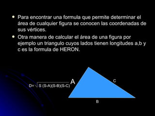Para encontrar una formula que permite determinar el área de cualquier figura se conocen las coordenadas de sus vértices. Otra manera de calcular el área de una figura por ejemplo un triangulo cuyos lados tienen longitudes a,b y c es la formula de HERON. A B C S (S-A)(S-B)(S-C) D= 