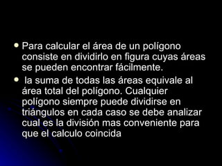 Para calcular el área de un polígono consiste en dividirlo en figura cuyas áreas se pueden encontrar fácilmente. la suma de todas las áreas equivale al área total del polígono. Cualquier  polígono siempre puede dividirse en triángulos en cada caso se debe analizar cual es la división mas conveniente para que el calculo coincida 