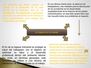 la higiene en el trabajo
son aspectos que deben tenerse en
cuenta en el desarrollo de la vida
laboral de la empresa, esa es su
importancia. Su regulación y aplicación
por todos los elementos de la misma se
hace imprescindible para mejorar las
condiciones de trabajo.
pero han avanzado de manera
trascendente en aspectos como la
implantación del servicio de salud en el
trabajo y en las empresas, la formación
de recursos humanos dedicados a esta
área del conocimiento, la promulgación
de leyes y normas para regir de modo
mas justo el desempeño del trabajo.
En los últimos treinta años, la salud en los
trabajadores y las medidas para la disminución
de los accidentes se ha desarrollado
aceptablemente en la mayoría de los países
industrializados, sin que esto quiera decir que
han resuelto todos sus problemas al respecto
El fin de la higiene industrial es proteger la
salud del trabajador, con el objetivo de
optimizar su labor y el desarrollo
profesional dentro del ambiente laboral.
Por ende, en términos generales, este
concepto se refiere a una técnica de
prevención de enfermedades en el trabajo.
 