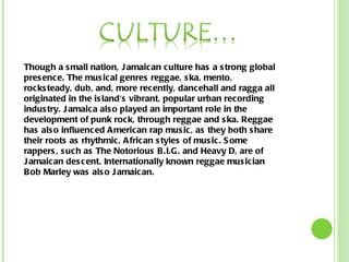 Though a small nation, Jamaican culture has a strong global presence. The musical genres reggae, ska, mento, rocksteady, dub, and, more recently, dancehall and ragga all originated in the island's vibrant, popular urban recording industry. Jamaica also played an important role in the development of punk rock, through reggae and ska. Reggae has also influenced American rap music, as they both share their roots as rhythmic, African styles of music. Some rappers, such as The Notorious B.I.G. and Heavy D, are of Jamaican descent. Internationally known reggae musician Bob Marley was also Jamaican. 