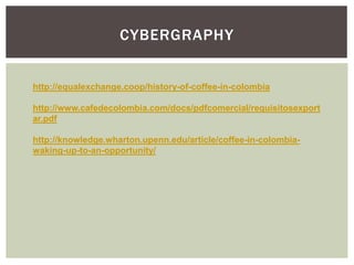 CYBERGRAPHY
http://equalexchange.coop/history-of-coffee-in-colombia
http://www.cafedecolombia.com/docs/pdfcomercial/requisitosexport
ar.pdf
http://knowledge.wharton.upenn.edu/article/coffee-in-colombia-
waking-up-to-an-opportunity/
 