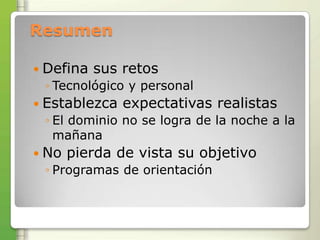 Resumen

 Defina   sus retos
 ◦ Tecnológico y personal
 Establezca   expectativas realistas
 ◦ El dominio no se logra de la noche a la
   mañana
 No   pierda de vista su objetivo
 ◦ Programas de orientación
 