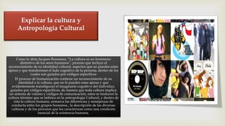 Explicar la cultura y
Antropología Cultural
Como lo diría Jacques Rousseau, “La cultura es un fenómeno
distintivo de los seres humanos”, proceso que incluye el
reconocimiento de su identidad cultural, aspectos que no pueden estar
ajenos y que transforman el lado cognitivo de la persona, dentro de los
cuales son guiados por códigos específicos
El proceso de humanización contiene un reconocimiento de su
identidad a la cultura, que no le pueden estar ajenas y que
evidentemente transfiguran el imaginario cognitivo del individuo,
guiados por códigos específicos, de manera que toda cultura implica
un sistema de valores y códigos de comunicación, estos se traducen la
cultura término que se imbrica en la antropología Cultural, y dentro de
esta la cultura humana, enmarca las diferencias y semejanzas de
conducta entre los grupos humanos., la descripción de las diversas
culturas y de los procesos que los caracterizan como una condición
esencial de la existencia humana.
 