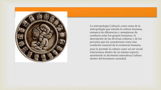1
La antropología Cultural, como rama de la
antropología que estudia la cultura humana,
enmarca las diferencias y semejanzas de
conducta entre los grupos humanos, la
descripción de las diversas culturas y de los
procesos que los caracterizan como una
condición esencial de la existencia humana.
pues le permite la cultura como un ser social
relacionarse dentro de un mismo espacio,
asumiendo la dicotomía naturaleza/cultura
dentro del fenómeno sociedad.
 