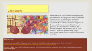 Entendiendo las ideas centrales de los pueblos y
sus sociedades, de como conformaron tradiciones,
formas de convivencia, la manera clara de
aprender a comunicarse y todo lo que se
desprende de su entorno, podemos comprender
la conducta humana que de ella derivan los
procesos que caracterizan la existencia del
hombre y su paso por la tierra, y que de cada
cultura y espacio se adoptan aspectos de
convivencia la cual direcciona a los individuos en
sociedad.
Referencias:
webdianoia. (sn de sn de 2001). Antropología cultural - Glosario de filosofía. Obtenido de Antropología cultural - Glosario de filosofía:
https://www.webdianoia.com/glosario/display.php?action=view&id=359&from=action=search%7Cby=A
Yarima, C. L. (22 de octubre de 2014). Cultura y Antropología Cultural. Obtenido de Cultura y Antropología Cultural: https://www.gestiopolis.com/cultura-y-
antropologia-cultural/
 