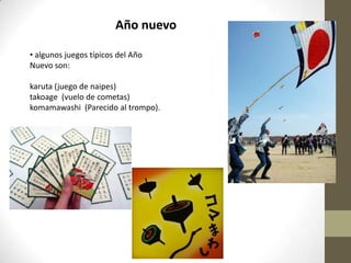 Año nuevo
• algunos juegos típicos del Año
Nuevo son:
karuta (juego de naipes)
takoage (vuelo de cometas)
komamawashi (Parecido al trompo).

 