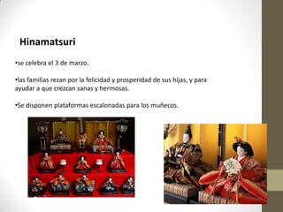 Hinamatsuri
•se celebra el 3 de marzo.
•las familias rezan por la felicidad y prosperidad de sus hijas, y para
ayudar a que crezcan sanas y hermosas.
•Se disponen plataformas escalonadas para los muñecos.

 