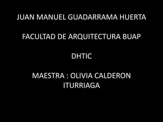 JUAN MANUEL GUADARRAMA HUERTA
FACULTAD DE ARQUITECTURA BUAP
DHTIC
MAESTRA : OLIVIA CALDERON
ITURRIAGA
 