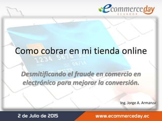 Como cobrar en mi tienda online
Desmitificando el fraude en comercio en
electrónico para mejorar la conversión.
Ing. Jorge A. Armanza
 
