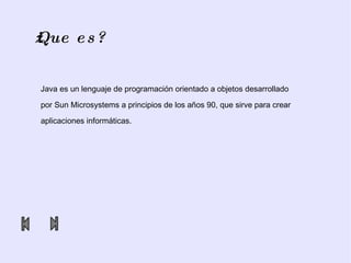 ¿Que es? Java es un lenguaje de programación orientado a objetos desarrollado  por  Sun   Microsystems  a principios de los años 90, que sirve para crear  aplicaciones informáticas. 