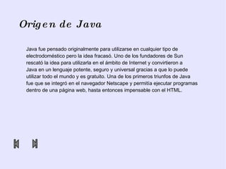 Origen de Java Java fue pensado originalmente para utilizarse en cualquier tipo de electrodoméstico pero la idea fracasó. Uno de los fundadores de  Sun rescató la idea para utilizarla en el ámbito de Internet y convirtieron a  Java en un lenguaje potente, seguro y universal gracias a que lo puede utilizar todo el mundo y es gratuito. Una de los primeros triunfos de Java  fue que se integró en el navegador Netscape y permitía ejecutar programas dentro de una página web, hasta entonces impensable con el HTML.  