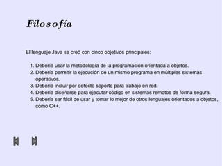 Filosofía El lenguaje Java se creó con cinco objetivos principales: 1. Debería usar la metodología de la programación orientada a objetos. 2. Debería permitir la ejecución de un mismo programa en múltiples sistemas  operativos. 3. Debería incluir por defecto soporte para trabajo en red. 4. Debería diseñarse para ejecutar código en sistemas remotos de forma segura. 5. Debería ser fácil de usar y tomar lo mejor de otros lenguajes orientados a objetos,  como C++. 