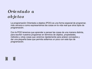 Orientado a objetos La programación Orientada a objetos (POO) es una forma especial de programar,  más cercana a como expresaríamos las cosas en la vida real que otros tipos de  programación. Con la POO tenemos que aprender a pensar las cosas de una manera distinta,  para escribir nuestros programas en términos de objetos, propiedades,  métodos y otras cosas que veremos rápidamente para aclarar conceptos y  dar una pequeña base que permita soltarnos un poco con este tipo de  programación.  