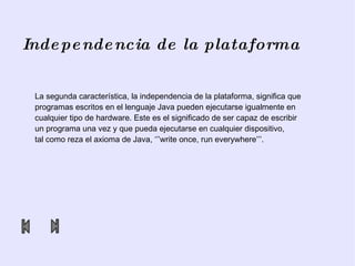 Independencia de la plataforma La segunda característica, la independencia de la plataforma, significa que programas escritos en el lenguaje Java pueden ejecutarse igualmente en cualquier tipo de hardware. Este es el significado de ser capaz de escribir  un programa una vez y que pueda ejecutarse en cualquier dispositivo,  tal como reza el axioma de Java, ‘’’ write  once,  run   everywhere ’’’. 