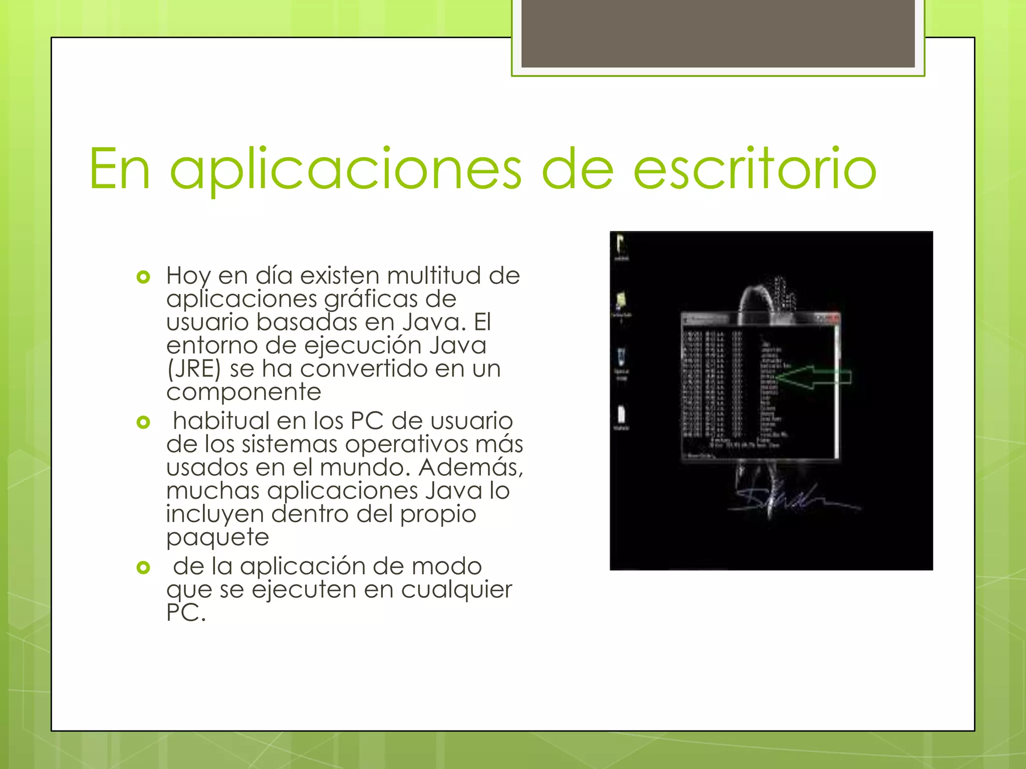 En aplicaciones de escritorio
 Hoy en día existen multitud de
aplicaciones gráficas de
usuario basadas en Java. El
entorno de ejecución Java
(JRE) se ha convertido en un
componente
 habitual en los PC de usuario
de los sistemas operativos más
usados en el mundo. Además,
muchas aplicaciones Java lo
incluyen dentro del propio
paquete
 de la aplicación de modo
que se ejecuten en cualquier
PC.
 