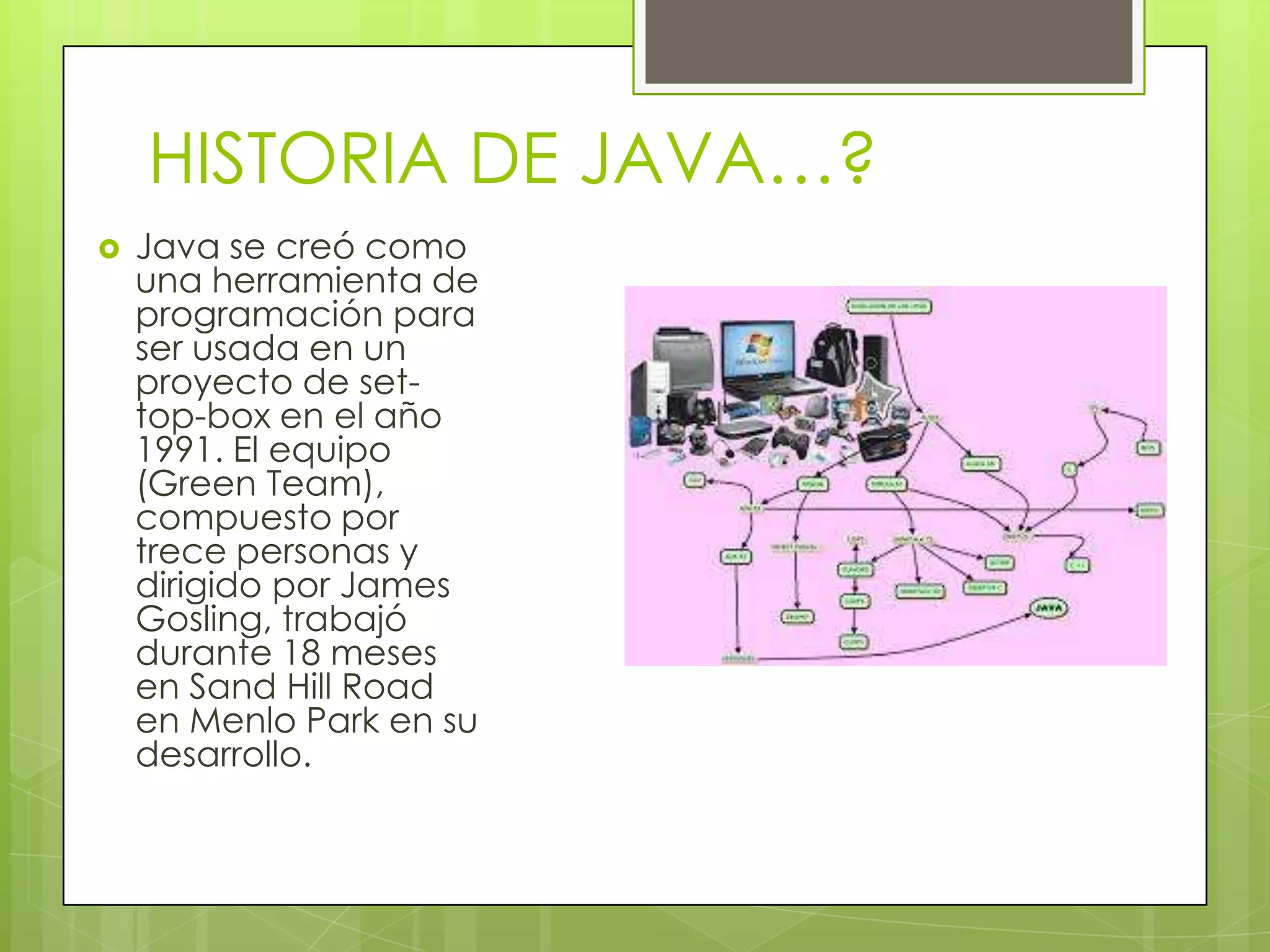 HISTORIA DE JAVA…?
 Java se creó como
una herramienta de
programación para
ser usada en un
proyecto de set-
top-box en el año
1991. El equipo
(Green Team),
compuesto por
trece personas y
dirigido por James
Gosling, trabajó
durante 18 meses
en Sand Hill Road
en Menlo Park en su
desarrollo.
 