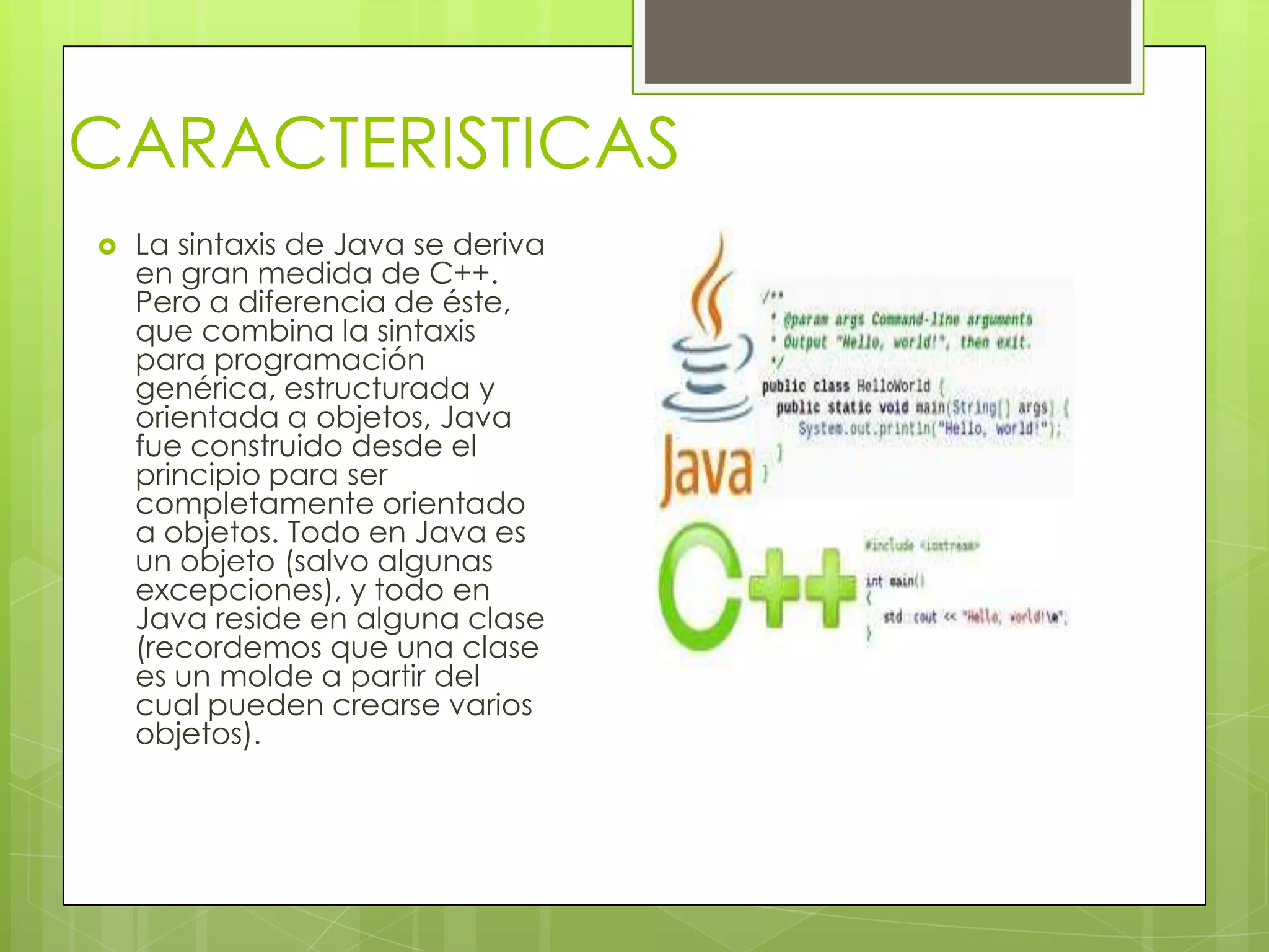 CARACTERISTICAS
 La sintaxis de Java se deriva
en gran medida de C++.
Pero a diferencia de éste,
que combina la sintaxis
para programación
genérica, estructurada y
orientada a objetos, Java
fue construido desde el
principio para ser
completamente orientado
a objetos. Todo en Java es
un objeto (salvo algunas
excepciones), y todo en
Java reside en alguna clase
(recordemos que una clase
es un molde a partir del
cual pueden crearse varios
objetos).
 