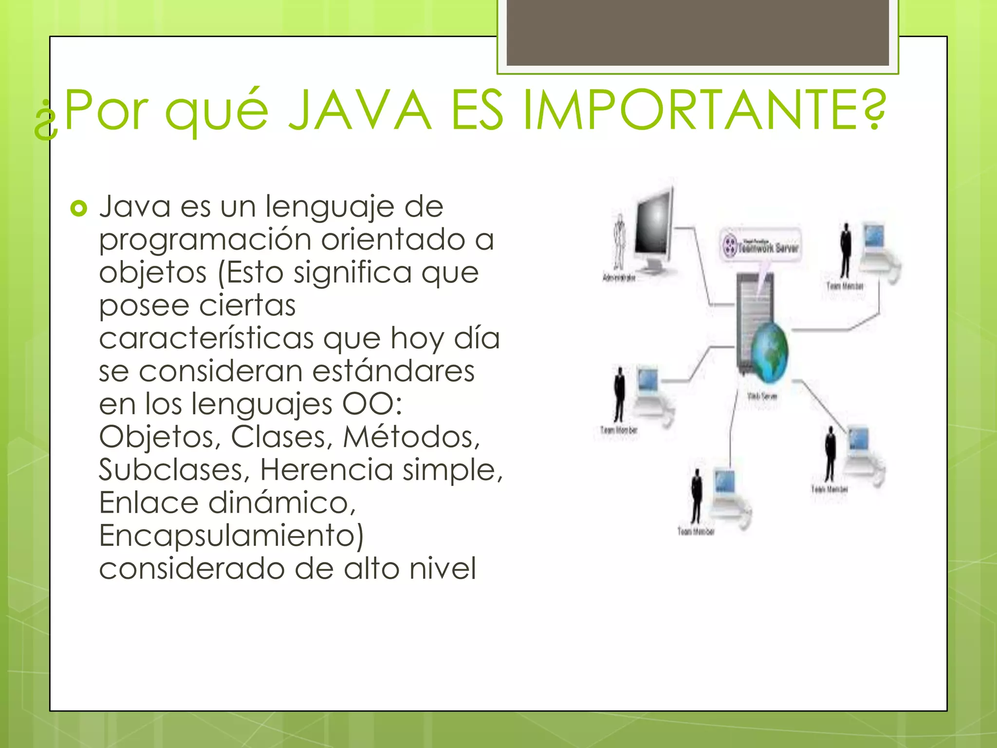 ¿Por qué JAVA ES IMPORTANTE?
 Java es un lenguaje de
programación orientado a
objetos (Esto significa que
posee ciertas
características que hoy día
se consideran estándares
en los lenguajes OO:
Objetos, Clases, Métodos,
Subclases, Herencia simple,
Enlace dinámico,
Encapsulamiento)
considerado de alto nivel
 