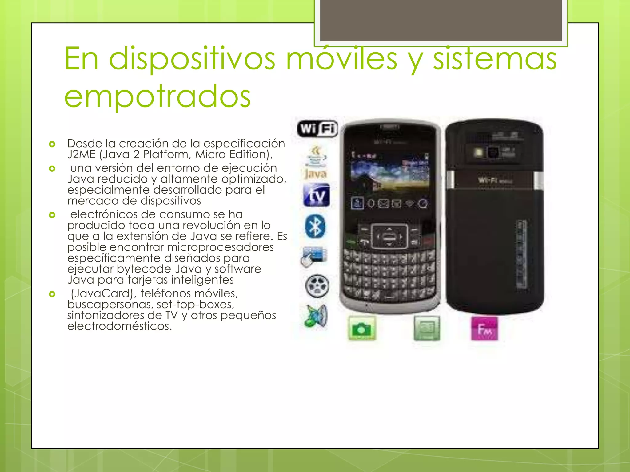 En dispositivos móviles y sistemas
empotrados
 Desde la creación de la especificación
J2ME (Java 2 Platform, Micro Edition),
 una versión del entorno de ejecución
Java reducido y altamente optimizado,
especialmente desarrollado para el
mercado de dispositivos
 electrónicos de consumo se ha
producido toda una revolución en lo
que a la extensión de Java se refiere. Es
posible encontrar microprocesadores
específicamente diseñados para
ejecutar bytecode Java y software
Java para tarjetas inteligentes
 (JavaCard), teléfonos móviles,
buscapersonas, set-top-boxes,
sintonizadores de TV y otros pequeños
electrodomésticos.
 
