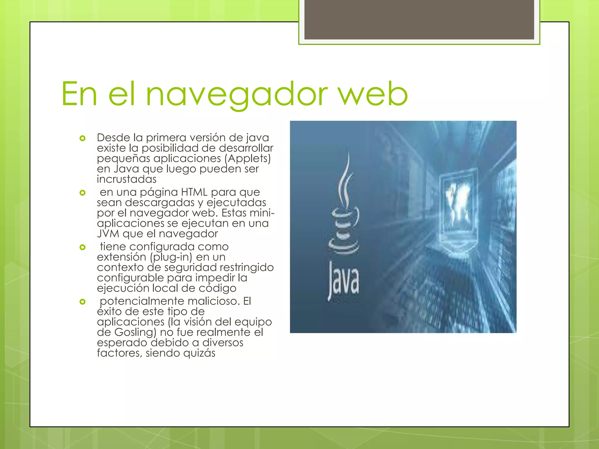 En el navegador web
 Desde la primera versión de java
existe la posibilidad de desarrollar
pequeñas aplicaciones (Applets)
en Java que luego pueden ser
incrustadas
 en una página HTML para que
sean descargadas y ejecutadas
por el navegador web. Estas mini-
aplicaciones se ejecutan en una
JVM que el navegador
 tiene configurada como
extensión (plug-in) en un
contexto de seguridad restringido
configurable para impedir la
ejecución local de código
 potencialmente malicioso. El
éxito de este tipo de
aplicaciones (la visión del equipo
de Gosling) no fue realmente el
esperado debido a diversos
factores, siendo quizás
 
